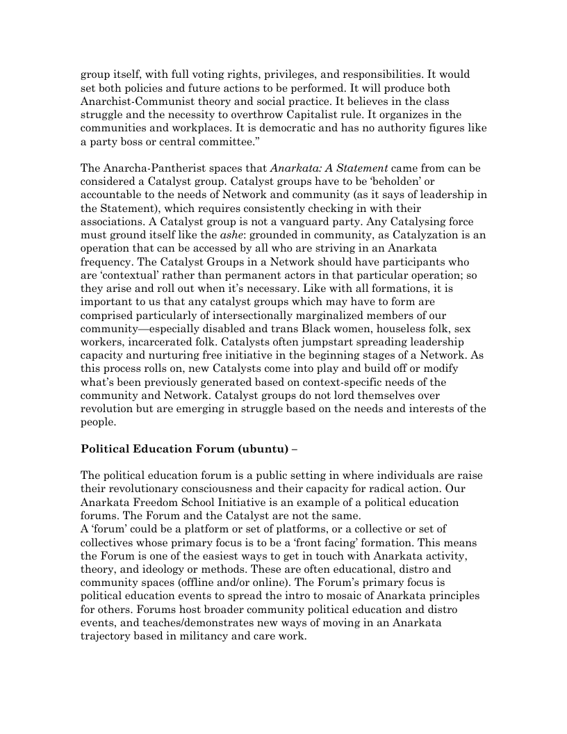 group itself, with full voting rights, privileges, and responsibilities. It would set both policies and future actions to be performed. It will produce both Anarchist-Communist theory and social practice. It believes in the class struggle and the necessity to overthrow Capitalist rule. It organizes in the communities and workplaces. It is democratic and has no authority figures like a party boss or central committee.” The Anarcha-Pantherist spaces that Anarkata: A Statement came from can be considered a Catalyst group. Catalyst groups have to be ‘beholden’ or accountable to the needs of Network and community (as it says of leadership in the Statement), which requires consistently checking in with their associations. A Catalyst group is not a vanguard party. Any Catalysing force must ground itself like the ashe: grounded in community, as Catalyzation is an operation that can be accessed by all who are striving in an Anarkata frequency. The Catalyst Groups in a Network should have participants who are ‘contextual’ rather than permanent actors in that particular operation; so they arise and roll out when it’s necessary. Like with all formations, it is important to us that any catalyst groups which may have to form are comprised particularly of intersectionally marginalized members of our community—especially disabled and trans Black women, houseless folk, sex workers, incarcerated folk. Catalysts often jumpstart spreading leadership capacity and nurturing free initiative in the beginning stages of a Network. As this process rolls on, new Catalysts come into play and build off or modify what’s been previously generated based on context-specific needs of the community and Network. Catalyst groups do not lord themselves over revolution but are emerging in struggle based on the needs and interests of the people. Political Education Forum (ubuntu) - The political education forum is a public setting in where individuals are raise their revolutionary consciousness and their capacity for radical action. Our Anarkata Freedom School Initiative is an example of a political education forums. The Forum and the Catalyst are not the same. A forum’ could be a platform or set of platforms, or a collective or set of collectives whose primary focus is to be a ‘front facing’ formation. This means the Forum is one of the easiest ways to get in touch with Anarkata activity, theory, and ideology or methods. These are often educational, distro and community spaces (offline and/or online). The Forum’s primary focus is political education events to spread the intro to mosaic of Anarkata principles for others. Forums host broader community political education and distro events, and teaches/demonstrates new ways of moving in an Anarkata trajectory based in militancy and care work.